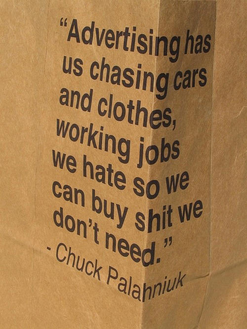 Fuelism #1651: Advertising has us chasing cars and clothes, working jobs we hate so we can buy shit we don\'t need.Chuck Palahniuk: Advertising has us chasing cars and clothes, working jobs we hate so we can buy shit we don't need.
