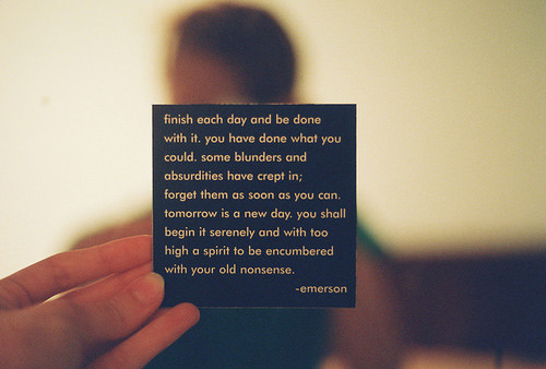 Fuelism #1655: Finish each day and be done with it. You have done what you could. Some blunders and absurdities have crept in; forget them as soon as you can. Tomorrow is a new day. You shall begin it serenely and with too high a spirit to be encumbered with your old nonsense.Ralph Waldo Emerson: Finish each day and be done with it. You have done what you could. Some blunders and absurdities have crept in; forget them as soon as you can. Tomorrow is a new day. You shall begin it serenely and with too high a spirit to be encumbered with your old nonsense.