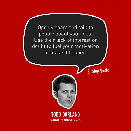 Fuelism #1661: Openly share and talk to people about your idea. Use their lack of interest or doubt to fuel your motivation to make it happen.Todd Garland: Openly share and talk to people about your idea. Use their lack of interest or doubt to fuel your motivation to make it happen.