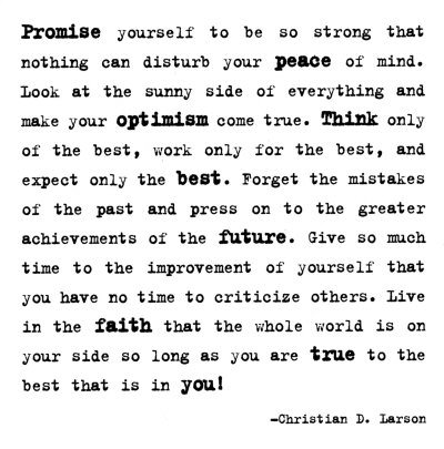 Fuelism #1665: Promise yourself to be so strong that nothing can disturb your peace of mind. Look at the sunny side of everything and make your optimism come true. Think only of the best, work only for the best, and expect only the best. Forget the mistakes of the past and press on to the greater achievements of the future. Give so much time to the improvement of yourself that you have no time to criticize others. Live in the faith that the whole world is on your side so long as you are true to the best that is in you! - Christian D. LarsonChristian D. Larson: Promise yourself to be so strong that nothing can disturb your peace of mind. Look at the sunny side of everything and make your optimism come true. Think only of the best, work only for the best, and expect only the best. Forget the mistakes of the past and press on to the greater achievements of the future. Give so much time to the improvement of yourself that you have no time to criticize others. Live in the faith that the whole world is on your side so long as you are true to the best that is in you! - Christian D. Larson