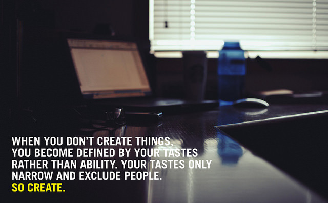 Fuelism #1673: When you don\'t create things you become defined by your tastes rather than ability. Your tastes only narrow and exclude people. So create.: When you don't create things you become defined by your tastes rather than ability. Your tastes only narrow and exclude people. So create.