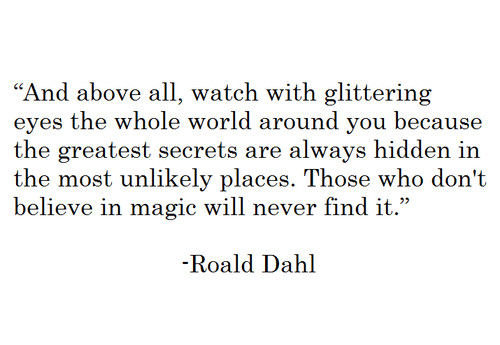 Fuelism #1674: And above all, watch with glittering eyes the whole world around you because the greatest secrets are always hidden in the most unlikely places. Those who don\'t believe in magic will never find it.Roald Dahl: And above all, watch with glittering eyes the whole world around you because the greatest secrets are always hidden in the most unlikely places. Those who don't believe in magic will never find it.