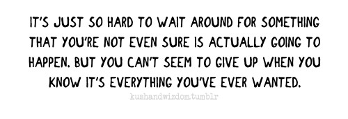 Fuelism #1680: It\'s just so hard to wait around for something that you\'re not even sure is actually going to happen, but you can\'t seem to give up when you know it\'s everything you\'ve ever wanted.: It's just so hard to wait around for something that you're not even sure is actually going to happen, but you can't seem to give up when you know it's everything you've ever wanted.