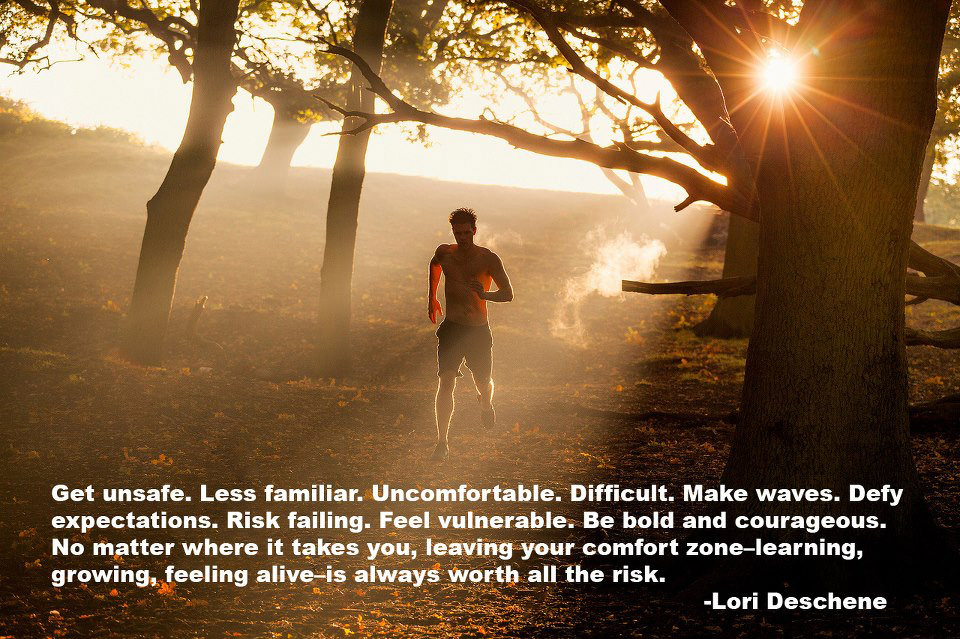 Fuelism #1736: Get unsafe. Less familiar. Uncomfortable. Difficult. Make waves. Defy expectations. Risk failing. Feel vulnerable. Be bold and courageous. No matter where it takes you, leaving your comfort zone-learning, growing, feeling alive- is always worth all the risk.Lori Deschene: Get unsafe. Less familiar. Uncomfortable. Difficult. Make waves. Defy expectations. Risk failing. Feel vulnerable. Be bold and courageous. No matter where it takes you, leaving your comfort zone-learning, growing, feeling alive- is always worth all the risk.