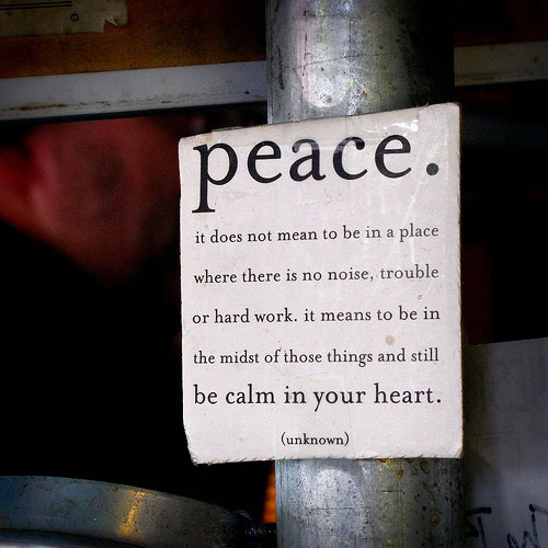 Fuelism #1737: Peace. It does not mean to be in a place where there is no noise, trouble or hard work. It means to be in the midst of those things and still be calm in your heart.: Peace. It does not mean to be in a place where there is no noise, trouble or hard work. It means to be in the midst of those things and still be calm in your heart.