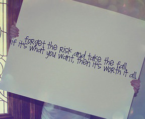 Fuelism #1746: Forget the risk and take the fall if it\'s what you want, then it\'s worth it all.: Forget the risk and take the fall if it's what you want, then it's worth it all.